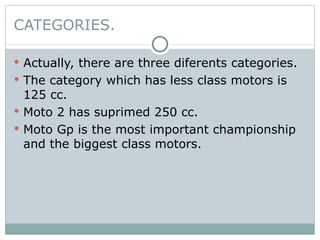 Actually, there are three diferents categories. The category which has less class motors is 125 cc. Moto 2 has suprimed 250 cc. Moto Gp is the most important championship and the biggest class motors. CATEGORIES. 