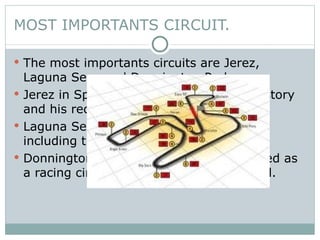 MOST IMPORTANTS CIRCUIT. The most importants circuits are Jerez, Laguna Seca and Donnington Park. Jerez in Spain is world famous for his history and his recognosiced performance. Laguna Seca in EE.UU  has eleven turns, including the famous "Corkscrew“. Donnington Park in England it was created as a racing circuit during the pre-war period. 