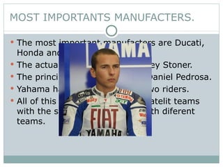 MOST IMPORTANTS MANUFACTERS. The most important manufacters are Ducati, Honda and Yamaha The actual lider of Ducati is Casey Stoner. The principal rider of Honda is Daniel Pedrosa. Yahama have a fight between two riders. All of this manufacters have a satelit teams with the same motorbike but with diferent teams. 