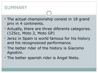 SUMMARY The actual championship consist in 18 grand prix in 4 continents. Actually, there are three diferents categories.(125cc, Moto 2, Moto GP) Jerez in Spain is world famous for his history and his recognosiced performance. The better rider of the history is Giacomo Agostini. The better spanish rider is Angel Nieto. 