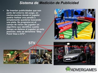 Sistema de Medición de Publicidad

•   Se insertan publicidades que son
    parte del entorno del juego, en
    ciertos puntos donde el jugador
    podría realizar una parada o
    simplemente quedarse buscando
    una pista. Se programa en el
    campo de visión del jugador un
    algoritmo que identifica cuanto
    tiempo se detiene el jugador en esta
    posición, esto se denomina “Stay
    Point View o STV”.



                        STV
 