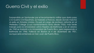 Guerra Civil y el exilio
Sorprendido en Santander por el levantamiento militar que daría paso
a la Guerra Civil Española, se trasladó a Francia, desde donde marchó
al exilio en Estados Unidos. Ocupó el cargo de profesor visitante en el
Wellesley College (cuyo nombramiento tenía desde 1935); más tarde
trabajó para la Universidad Johns Hopkins de Baltimore y en el verano
de 1943 se trasladó a la Universidad de Puerto Rico, pero regresando a
Baltimore en 1946. Falleció en Boston el 4 de diciembre de 1951,
aunque sería enterrado en San Juan de Puerto Rico.
 