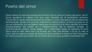 Poeta del amor
Pedro Salinas ha sido reconocido por muchos críticos como el "poeta del amor" del 27.
Pocos igualaron la sutileza con que supo ahondar en el sentimiento amoroso.
Trasciende las puras anécdotas para encontrar la clave más gozosa de las relaciones
sentimentales; desde una posición claramente antirromántica, el amor es para él, en
vez de sufrimiento, una prodigiosa fuerza que da plenitud a la vida y sentido al mundo,
enriquecimiento del propio ser y enriquecimiento de la persona amada, un
acontecimiento jubiloso: «¡Qué alegría vivir / sintiéndose vivido...!», exclama. El amor
hace amar la vida, decir que sí al mundo: «¡Sí, todo con exceso: — la luz, la vida, el
mar!». Sólo en algunos pasajes de Razón de amor aparece a veces un tono más grave,
en ciertos poemas que hablan de los límites del amor, de su posible e inevitable final.
 