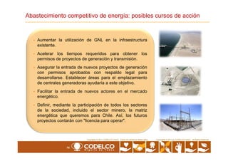 • Aumentar la utilización de GNL en la infraestructura
existente.
• Acelerar los tiempos requeridos para obtener los
permisos de proyectos de generación y transmisión.
• Asegurar la entrada de nuevos proyectos de generación
con permisos aprobados con respaldo legal para
desarrollarse. Establecer áreas para el emplazamiento
de centrales generadoras ayudaría a este objetivo.
Abastecimiento competitivo de energía: posibles cursos de acción
14
Copyrights © 2010 by CODELCO-CHILE. All Rights Reserved.Copyrights © 2011 CODELCO-CHILE. Todos los Derechos Reservados. Copyrights © 2011 by CODELCO-CHILE. All Rights Reserved.
de centrales generadoras ayudaría a este objetivo.
• Facilitar la entrada de nuevos actores en el mercado
energético.
• Definir, mediante la participación de todos los sectores
de la sociedad, incluido el sector minero, la matriz
energética que queremos para Chile. Así, los futuros
proyectos contarán con "licencia para operar".
 