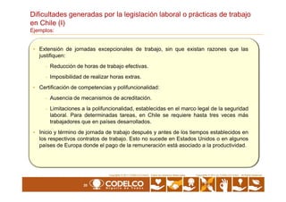 Dificultades generadas por la legislación laboral o prácticas de trabajo
en Chile (I)
Ejemplos:
• Extensión de jornadas excepcionales de trabajo, sin que existan razones que las
justifiquen:
- Reducción de horas de trabajo efectivas.
- Imposibilidad de realizar horas extras.
• Certificación de competencias y polifuncionalidad:
- Ausencia de mecanismos de acreditación.
20
Copyrights © 2010 by CODELCO-CHILE. All Rights Reserved.Copyrights © 2011 CODELCO-CHILE. Todos los Derechos Reservados. Copyrights © 2011 by CODELCO-CHILE. All Rights Reserved.
-
- Limitaciones a la polifuncionalidad, establecidas en el marco legal de la seguridad
laboral. Para determinadas tareas, en Chile se requiere hasta tres veces más
trabajadores que en países desarrollados.
• Inicio y término de jornada de trabajo después y antes de los tiempos establecidos en
los respectivos contratos de trabajo. Esto no sucede en Estados Unidos o en algunos
países de Europa donde el pago de la remuneración está asociado a la productividad.
 