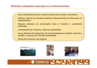 • Gran cantidad de permisos y tiempo excesivo para revisión y aprobación.
• Distintos criterios de evaluación ambiental. Requerimientos de información no
estandarizados.
• Mayores presiones de comunidades hacia el Gobierno y autoridades
sectoriales.
• Judicialización de Proyectos y falta de predictibilidad.
• Nuevo Sistema de Fiscalización de la Superintendencia de Medio Ambiente y
Deterioro competitivo asociado a la institucionalidad
24
Copyrights © 2010 by CODELCO-CHILE. All Rights Reserved.Copyrights © 2011 CODELCO-CHILE. Todos los Derechos Reservados. Copyrights © 2011 by CODELCO-CHILE. All Rights Reserved.
• Nuevo Sistema de Fiscalización de la Superintendencia de Medio Ambiente y
entrada en vigencia de Tribunales Ambientales.
• Norma de Emisiones más exigente.
 