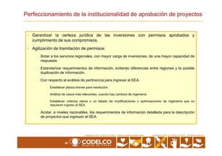 Perfeccionamiento de la institucionalidad de aprobación de proyectos
• Garantizar la certeza jurídica de las inversiones con permisos aprobados y
cumplimiento de sus compromisos.
• Agilización de tramitación de permisos:
- Dotar a los servicios regionales, con mayor carga de inversiones, de una mayor capacidad de
respuesta.
- Estandarizar requerimientos de información, evitando diferencias entre regiones y la posible
duplicación de información.
26
Copyrights © 2010 by CODELCO-CHILE. All Rights Reserved.Copyrights © 2011 CODELCO-CHILE. Todos los Derechos Reservados. Copyrights © 2011 by CODELCO-CHILE. All Rights Reserved.
- Con respecto al análisis de pertinencia para ingresar al SEA:
- Establecer plazos breves para resolución.
- Análisis de casos más relevantes, cuando hay cambios de ingeniería.
- Establecer criterios claros o un listado de modificaciones u optimizaciones de ingeniería que no
requieren ingreso al SEA.
- Acotar, a niveles razonables, los requerimientos de información detallada para la descripción
de proyectos que ingresan al SEA.
 