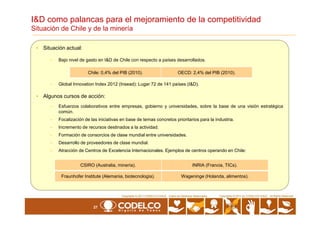• Situación actual:
- Bajo nivel de gasto en I&D de Chile con respecto a países desarrollados.
- Global Innovation Index 2012 (Insead): Lugar 72 de 141 países (I&D).
• Algunos cursos de acción:
- Esfuerzos colaborativos entre empresas, gobierno y universidades, sobre la base de una visión estratégica
común.
I&D como palancas para el mejoramiento de la competitividad
Situación de Chile y de la minería
Chile: 0,4% del PIB (2010). OECD: 2,4% del PIB (2010).
27
Copyrights © 2010 by CODELCO-CHILE. All Rights Reserved.Copyrights © 2011 CODELCO-CHILE. Todos los Derechos Reservados. Copyrights © 2011 by CODELCO-CHILE. All Rights Reserved.
común.
- Focalización de las iniciativas en base de temas concretos prioritarios para la industria.
- Incremento de recursos destinados a la actividad.
- Formación de consorcios de clase mundial entre universidades.
- Desarrollo de proveedores de clase mundial.
- Atracción de Centros de Excelencia Internacionales. Ejemplos de centros operando en Chile:
CSIRO (Australia, minería). INRIA (Francia, TICs).
Fraunhofer Institute (Alemania, biotecnología). Wageninge (Holanda, alimentos).
 