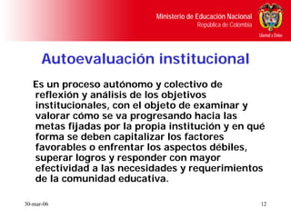 Ministerio de Educación Nacional
                                         República de Colombia




      Autoevaluación institucional
   Es un proceso autónomo y colectivo de
   reflexión y análisis de los objetivos
   institucionales, con el objeto de examinar y
   valorar cómo se va progresando hacia las
   metas fijadas por la propia institución y en qué
   forma se deben capitalizar los factores
   favorables o enfrentar los aspectos débiles,
   superar logros y responder con mayor
   efectividad a las necesidades y requerimientos
   de la comunidad educativa.

30-mar-06                                                        12
 
