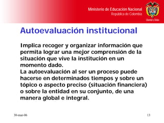 Ministerio de Educación Nacional
                                          República de Colombia



    Autoevaluación institucional
    Implica recoger y organizar información que
    permita lograr una mejor comprensión de la
    situación que vive la institución en un
    momento dado.
    La autoevaluación al ser un proceso puede
    hacerse en determinados tiempos y sobre un
    tópico o aspecto preciso (situación financiera)
    o sobre la entidad en su conjunto, de una
    manera global e integral.

30-mar-06                                                         13
 