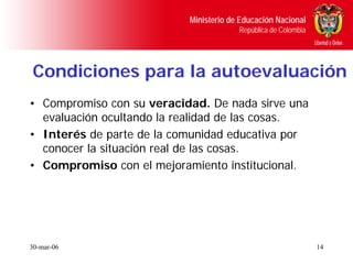 Ministerio de Educación Nacional
                                        República de Colombia




Condiciones para la autoevaluación
• Compromiso con su veracidad. De nada sirve una
  evaluación ocultando la realidad de las cosas.
• Interés de parte de la comunidad educativa por
  conocer la situación real de las cosas.
• Compromiso con el mejoramiento institucional.




30-mar-06                                                       14
 
