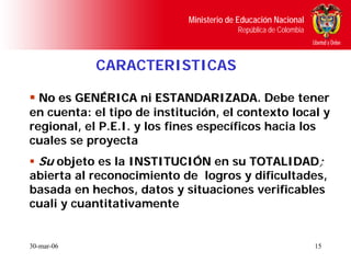 Ministerio de Educación Nacional
                                         República de Colombia



            CARACTERISTICAS

  No es GENÉRICA ni ESTANDARIZADA. Debe tener
                        ESTANDARIZADA
en cuenta: el tipo de institución, el contexto local y
regional, el P.E.I. y los fines específicos hacia los
cuales se proyecta
  Su objeto es la INSTITUCIÓN en su TOTALIDAD;
abierta al reconocimiento de logros y dificultades,
basada en hechos, datos y situaciones verificables
cuali y cuantitativamente


30-mar-06                                                        15
 