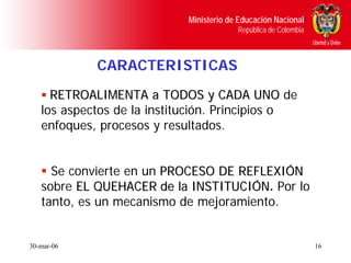 Ministerio de Educación Nacional
                                         República de Colombia



            CARACTERISTICAS
     RETROALIMENTA a TODOS y CADA UNO de
   los aspectos de la institución. Principios o
   enfoques, procesos y resultados.


     Se convierte en un PROCESO DE REFLEXIÓN
   sobre EL QUEHACER de la INSTITUCIÓN. Por lo
                            INSTITUCIÓN
   tanto, es un mecanismo de mejoramiento.


30-mar-06                                                        16
 