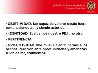 Ministerio de Educación Nacional
                                        República de Colombia




• OBJETIVIDAD. Ser capaz de valorar desde fuera,
  OBJETIVIDAD
perteneciendo a... y siendo actor de...
• IDENTIDAD. Evaluamos nuestro PE.I, no otro.
  IDENTIDAD
• PERTINENCIA.
  PERTINENCIA
• PROACTIVIDAD. Nos mueve a anticiparnos a los
  PROACTIVIDAD
hechos: reacción ante oportunidades y amenazas
(Plan de mejoramiento).



 30-mar-06                                                      18
 