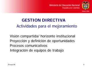 Ministerio de Educación Nacional
                                          República de Colombia




               GESTION DIRECTIVA
            Actividades para el mejoramiento

  Visión compartida/ horizonte institucional
  Proyección y definición de oportunidades
  Procesos comunicativos
  Integración de equipos de trabajo


30-mar-06                                                         6
 