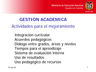 Ministerio de Educación Nacional
                                          República de Colombia




            GESTION ACADEMICA
    Actividades para el mejoramiento
       Integración curricular
       Acuerdos pedagógicos
       Diálogo entre grados, áreas y niveles
       Tiempos para el aprendizaje
       Sistema de evaluación interna
       Uso de resultados
       Uso pedagógico de recursos
30-mar-06                                                         7
 
