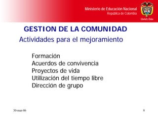 Ministerio de Educación Nacional
                                             República de Colombia



     GESTION DE LA COMUNIDAD
    Actividades para el mejoramiento

            Formación
            Acuerdos de convivencia
            Proyectos de vida
            Utilización del tiempo libre
            Dirección de grupo


30-mar-06                                                            8
 