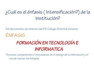 ¿Cuál es el énfasis ( Intensificación?) de la
Institución?
Del documento de síntesis del PEI Colegio Distrital Venecia:
ÉNFASIS
FORMACIÓN EN TECNOLOGÍA E
INFORMATICA
Personas competentes e innovadoras en el manejo de la información y el
uso de nuevas tecnologías.
 