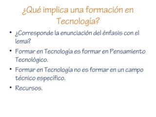 ¿Qué implica una formación en
Tecnología?
• ¿Corresponde la enunciación del énfasis con el
lema?
• Formar en Tecnología es formar en Pensamiento
Tecnológico.
• Formar en Tecnología no es formar en un campo
técnico específico.
• Recursos.
 