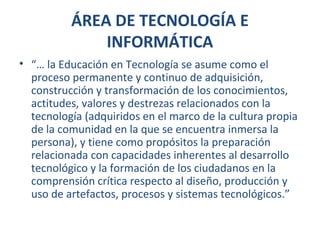 ÁREA DE TECNOLOGÍA E
INFORMÁTICA
• “… la Educación en Tecnología se asume como el
proceso permanente y continuo de adquisición,
construcción y transformación de los conocimientos,
actitudes, valores y destrezas relacionados con la
tecnología (adquiridos en el marco de la cultura propia
de la comunidad en la que se encuentra inmersa la
persona), y tiene como propósitos la preparación
relacionada con capacidades inherentes al desarrollo
tecnológico y la formación de los ciudadanos en la
comprensión crítica respecto al diseño, producción y
uso de artefactos, procesos y sistemas tecnológicos.”
 