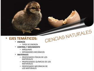 CIENCIAS NATURALES
• EJES TEMÁTICOS:
• ENERGÍA
– TIPOS DE ENERGÍA
• CONTROL Y MOVIMIENTO
– MÁQUINAS
– OPERADORES MECÁNICOS
• MATERIALES
– PROPIEDADES FÍSICAS DE LOS
MATERIALES
– PROPIESDADES QUÍMICAS DE LOS
MATERIALES
– PROPIEDADES MECÁNICAS DE
LOS MATERIALES
 