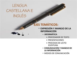 LENGUA
CASTELLANA E
INGLÉS
• EJES TEMÁTICOS:
• EXPRESIÓN Y MANEJO DE LA
INFORMACIÓN
– INFORMÁTICA
» PROCESADOR DE TEXTO
» PRESENTACIONES
» PROCESOS DE LECTO
ESCRITURA
– COMUNICACIÓN Y MANEJO DE
LA INFORMACIÓN
– MEDIOS DE COMUNICACIÓN
 
