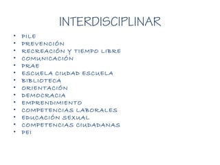 INTERDISCIPLINAR
• PILE
• PREVENCIÓN
• RECREACIÓN Y TIEMPO LIBRE
• COMUNICACIÓN
• PRAE
• ESCUELA CIUDAD ESCUELA
• BIBLIOTECA
• ORIENTACIÓN
• DEMOCRACIA
• EMPRENDIMIENTO
• COMPETENCIAS LABORALES
• EDUCACIÓN SEXUAL
• COMPETENCIAS CIUDADANAS
• PEI
 
