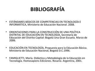 BIBLIOGRAFÍA
• ESTÁNDARES BÁSICOS DE COMPETENCIAS EN TECNOLOGÍA E
INFORMÁTICA, Ministerio de Educación Nacional. 2008.
• ORIENTACIONES PARA LA CONSTRUCCIÓN DE UNA POLÍTICA
DISTRITAL DE EDUCACIÓN EN TECNOLOGÍA, Secretaría de
Educación del Distrito Capital: Bogotá Una Gran Escuela. Marzo de
2006.
• EDUCACIÓN EN TECNOLOGÍA, Propuesta para la Educación Básica.
Ministerio de Educación Nacional, Bogotá D.C.1996.
• FAMIGLIETTI, María. Didáctica y Metodología de la Educación en
Tecnología. Homosapiens Ediciones. Rosario. Argentina, 2001.
 