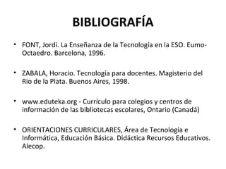 BIBLIOGRAFÍA
• FONT, Jordi. La Enseñanza de la Tecnología en la ESO. Eumo-
Octaedro. Barcelona, 1996.
• ZABALA, Horacio. Tecnología para docentes. Magisterio del
Rio de la Plata. Buenos Aires, 1998.
• www.eduteka.org - Currículo para colegios y centros de
información de las bibliotecas escolares, Ontario (Canadá)
• ORIENTACIONES CURRICULARES, Área de Tecnología e
Informática, Educación Básica. Didáctica Recursos Educativos.
Alecop.
 