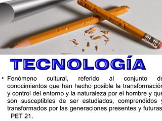• Fenómeno cultural, referido al conjunto de
conocimientos que han hecho posible la transformación
y control del entorno y la naturaleza por el hombre y que
son susceptibles de ser estudiados, comprendidos y
transformados por las generaciones presentes y futuras
PET 21.
 