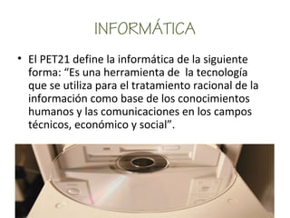 INFORMÁTICA
• El PET21 define la informática de la siguiente
forma: “Es una herramienta de la tecnología
que se utiliza para el tratamiento racional de la
información como base de los conocimientos
humanos y las comunicaciones en los campos
técnicos, económico y social”.
 
