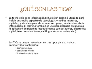 ¿QUÉ SON LAS TICs?
• La tecnología de la información (TICs) es un término utilizado para
incluir un amplio espectro de tecnologías –medios impresos,
digitales, y visuales- para almacenar, recuperar, enviar y transferir
información. El término también se usa para describir el estudio o
la aplicación de sistemas (especialmente computadores, electrónica
digital, telecomunicaciones, catálogos automatizados, etc.)
• Las TICs se pueden reconocer en tres tipos para su mayor
comprensión y aplicación:
• Las Transmisivas
• Los Medios activos
• Los Medios interactivos
 