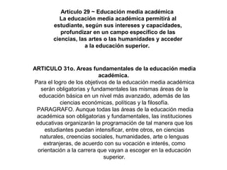 Artículo 29 ~ Educación media académica
La educación media académica permitirá al
estudiante, según sus intereses y capacidades,
profundizar en un campo específico de las
ciencias, las artes o las humanidades y acceder
a la educación superior.
ARTICULO 31o. Areas fundamentales de la educación media
académica.
Para el logro de los objetivos de la educación media académica
serán obligatorias y fundamentales las mismas áreas de la
educación básica en un nivel más avanzado, además de las
ciencias económicas, políticas y la filosofía.
PARAGRAFO. Aunque todas las áreas de la educación media
académica son obligatorias y fundamentales, las instituciones
educativas organizarán la programación de tal manera que los
estudiantes puedan intensificar, entre otros, en ciencias
naturales, creencias sociales, humanidades, arte o lenguas
extranjeras, de acuerdo con su vocación e interés, como
orientación a la carrera que vayan a escoger en la educación
superior.
 