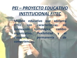 PEI – PROYECTO EDUCATIVO INSTITUCIONAL FITEC Modelo educativo que adelanta FITEC con características de innovación tecnológica, cambio organizativo, flexibilidad y el desarrollo permanente de competencias. 