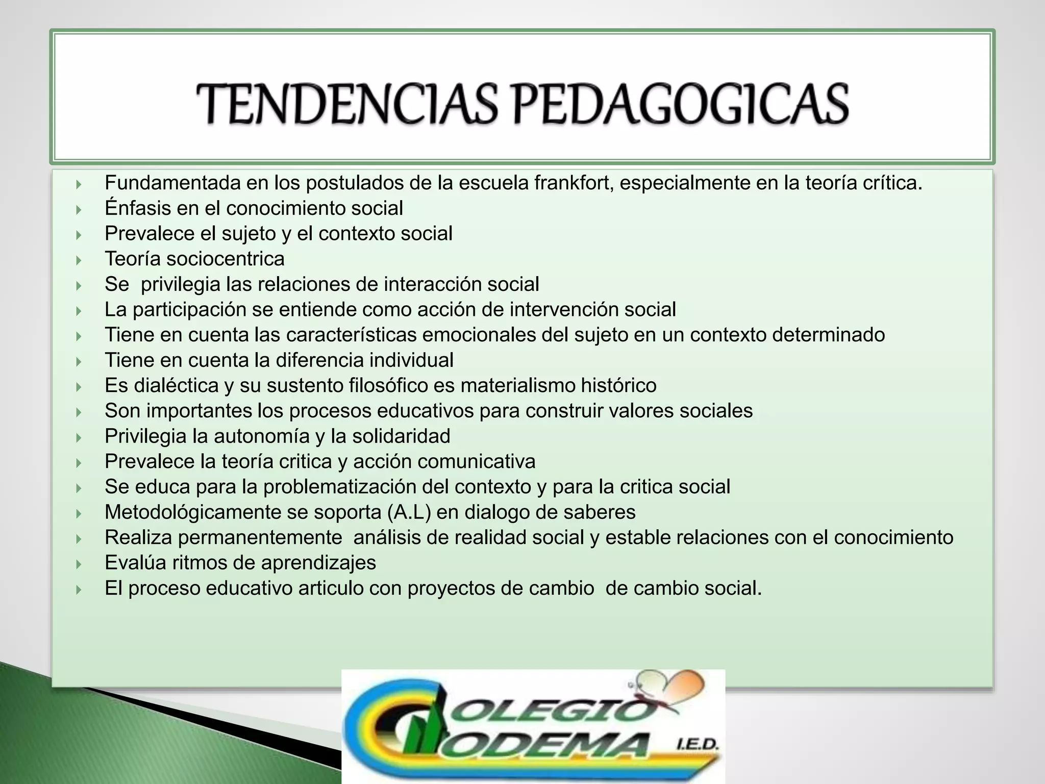  Fundamentada en los postulados de la escuela frankfort, especialmente en la teoría crítica.
 Énfasis en el conocimiento social
 Prevalece el sujeto y el contexto social
 Teoría sociocentrica
 Se privilegia las relaciones de interacción social
 La participación se entiende como acción de intervención social
 Tiene en cuenta las características emocionales del sujeto en un contexto determinado
 Tiene en cuenta la diferencia individual
 Es dialéctica y su sustento filosófico es materialismo histórico
 Son importantes los procesos educativos para construir valores sociales
 Privilegia la autonomía y la solidaridad
 Prevalece la teoría critica y acción comunicativa
 Se educa para la problematización del contexto y para la critica social
 Metodológicamente se soporta (A.L) en dialogo de saberes
 Realiza permanentemente análisis de realidad social y estable relaciones con el conocimiento
 Evalúa ritmos de aprendizajes
 El proceso educativo articulo con proyectos de cambio de cambio social.
 