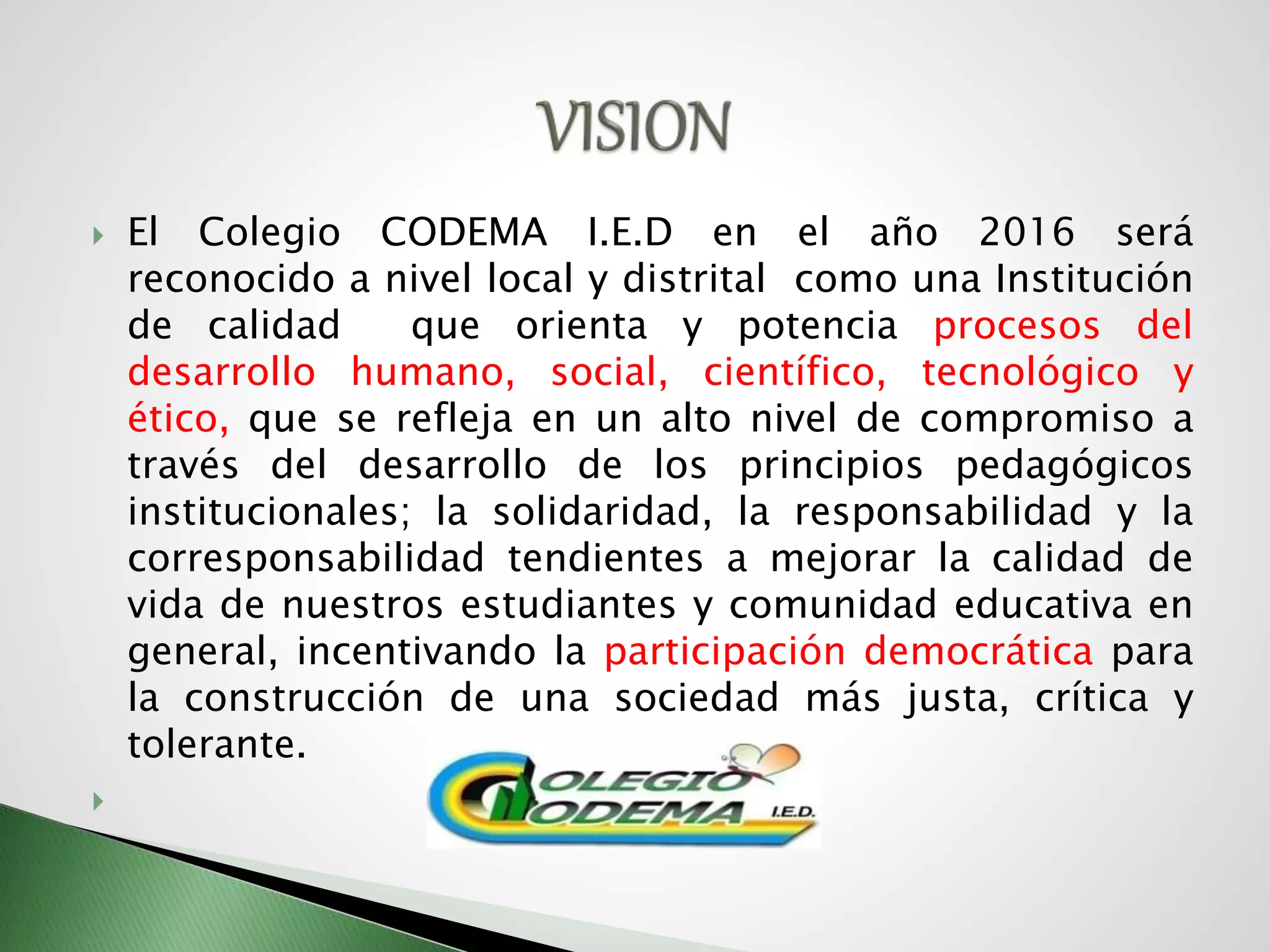  El Colegio CODEMA I.E.D en el año 2016 será
reconocido a nivel local y distrital como una Institución
de calidad que orienta y potencia procesos del
desarrollo humano, social, científico, tecnológico y
ético, que se refleja en un alto nivel de compromiso a
través del desarrollo de los principios pedagógicos
institucionales; la solidaridad, la responsabilidad y la
corresponsabilidad tendientes a mejorar la calidad de
vida de nuestros estudiantes y comunidad educativa en
general, incentivando la participación democrática para
la construcción de una sociedad más justa, crítica y
tolerante.

 