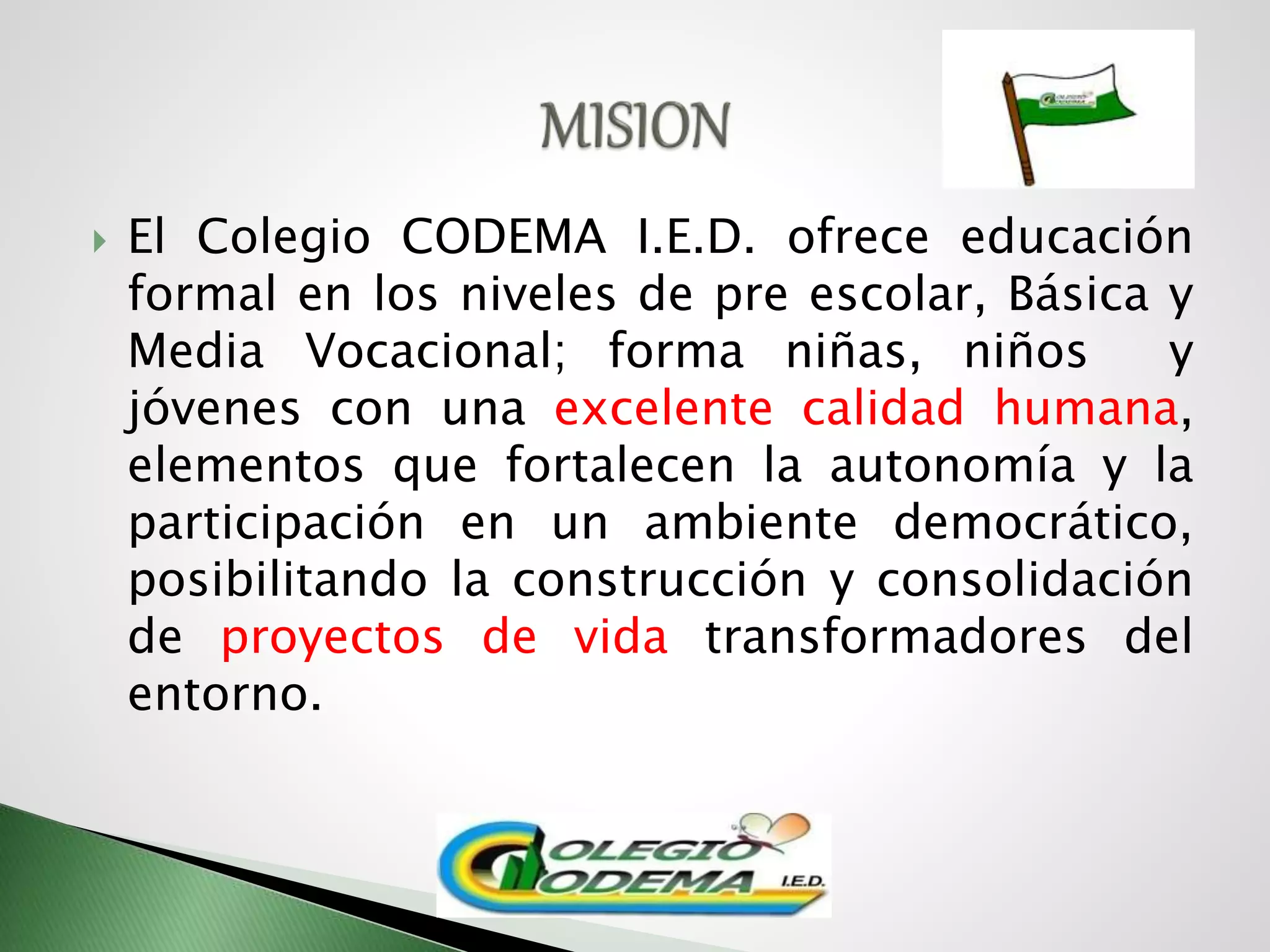 El Colegio CODEMA I.E.D. ofrece educación
formal en los niveles de pre escolar, Básica y
Media Vocacional; forma niñas, niños y
jóvenes con una excelente calidad humana,
elementos que fortalecen la autonomía y la
participación en un ambiente democrático,
posibilitando la construcción y consolidación
de proyectos de vida transformadores del
entorno.
 