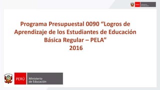 Programa Presupuestal 0090 “Logros de
Aprendizaje de los Estudiantes de Educación
Básica Regular – PELA”
2016
 