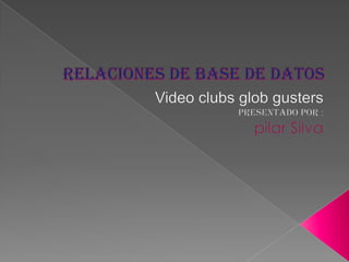 Relaciones de base de datos Video clubs glob gusters Presentado por : pilar Silva 