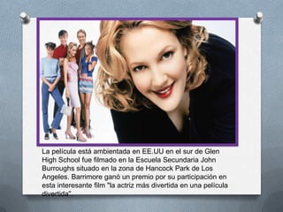 La película está ambientada en EE.UU en el sur de Glen
High School fue filmado en la Escuela Secundaria John
Burroughs situado en la zona de Hancock Park de Los
Angeles. Barrimore ganó un premio por su participación en
esta interesante film "la actriz más divertida en una película
divertida".
 