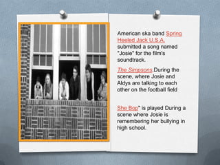 American ska band Spring
Heeled Jack U.S.A.
submitted a song named
"Josie" for the film's
soundtrack.
The Simpsons.During the
scene, where Josie and
Aldys are talking to each
other on the football field


She Bop" is played During a
scene where Josie is
remembering her bullying in
high school.
 