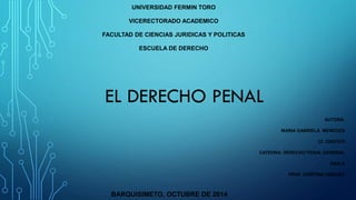 UNIVERSIDAD FERMIN TORO 
VICERECTORADO ACADEMICO 
FACULTAD DE CIENCIAS JURIDICAS Y POLITICAS 
ESCUELA DE DERECHO 
AUTORA: 
MARIA GABRIELA MENDOZA 
CI. 23807076 
CATEDRA: DERECHO PENAL GENERAL 
SAIA A 
PROF. CRISTINA VIRGUEZ 
BARQUISIMETO, OCTUBRE DE 2014 
EL DERECHO PENAL  