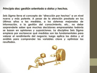 Principio dos: gestión orientada a datos y hechos.
Seis Sigma lleva el concepto de “dirección por hechos” a un nivel
nuevo y más potente. A pesar de la atención prestada en los
últimos años a las medidas, a los sistemas mejorados de
información, a la gestión del conocimiento, etc., no debe
sorprenderle saber que muchas decisiones empresariales todavía
se basan en opiniones y suposiciones. La disciplina Seis Sigma
empieza por esclarecer qué medidas son las fundamentales para
valorar el rendimiento del negocio; luego aplica los datos y el
análisis para comprender las variables clave y optimizar los
resultados.
 