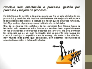 Principio tres: orientación a procesos, gestión por
procesos y mejora de procesos.
En Seis Sigma, la acción está en los procesos. Ya se trate del diseño de
productos y servicios, de medir el rendimiento, de mejorar la eficacia y
la satisfacción del cliente, o incluso de hacer que la empresa funcione,
Seis Sigma sitúa al proceso como vehículo clave del éxito.
Uno de los logros más notables de los esfuerzos Seis Sigma hasta la
fecha ha sido convencer a los líderes y a los directivos, especialmente
en las actividades y mercados basados en servicios, de que dominar
los procesos no es un mal necesario, sino realmente una forma de
construir ventajas competitivas en la entrega de valor a los clientes.
Hay mucha más gente que convencer, con enormes oportunidades
económicas unidas a tales actividades.
 