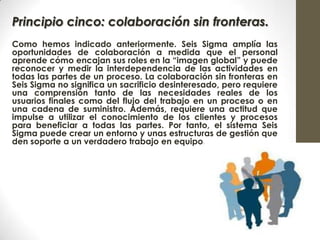 Principio cinco: colaboración sin fronteras.
Como hemos indicado anteriormente. Seis Sigma amplía las
oportunidades de colaboración a medida que el personal
aprende cómo encajan sus roles en la “imagen global” y puede
reconocer y medir la interdependencia de las actividades en
todas las partes de un proceso. La colaboración sin fronteras en
Seis Sigma no significa un sacrificio desinteresado, pero requiere
una comprensión tanto de las necesidades reales de los
usuarios finales como del flujo del trabajo en un proceso o en
una cadena de suministro. Además, requiere una actitud que
impulse a utilizar el conocimiento de los clientes y procesos
para beneficiar a todas las partes. Por tanto, el sistema Seis
Sigma puede crear un entorno y unas estructuras de gestión que
den soporte a un verdadero trabajo en equipo.
 