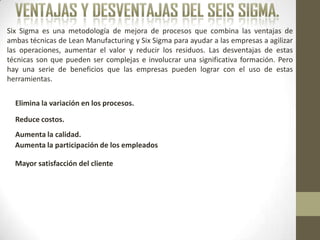 Six Sigma es una metodología de mejora de procesos que combina las ventajas de
ambas técnicas de Lean Manufacturing y Six Sigma para ayudar a las empresas a agilizar
las operaciones, aumentar el valor y reducir los residuos. Las desventajas de estas
técnicas son que pueden ser complejas e involucrar una significativa formación. Pero
hay una serie de beneficios que las empresas pueden lograr con el uso de estas
herramientas.
Aumenta la participación de los empleados
Reduce costos.
Mayor satisfacción del cliente
Elimina la variación en los procesos.
Aumenta la calidad.
 