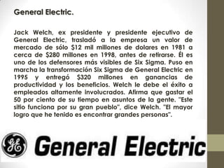 General Electric.
Jack Welch, ex presidente y presidente ejecutivo de
General Electric, trasladó a la empresa un valor de
mercado de sólo $12 mil millones de dolares en 1981 a
cerca de $280 millones en 1998, antes de retirarse. Él es
uno de los defensores más visibles de Six Sigma. Puso en
marcha la transformación Six Sigma de General Electric en
1995 y entregó $320 millones en ganancias de
productividad y los beneficios. Welch le debe el éxito a
empleados altamente involucrados. Afirma que gastar el
50 por ciento de su tiempo en asuntos de la gente. "Este
sitio funciona por su gran pueblo", dice Welch. "El mayor
logro que he tenido es encontrar grandes personas".
 