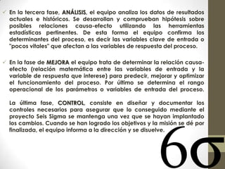  En la tercera fase, ANÁLISIS, el equipo analiza los datos de resultados
actuales e históricos. Se desarrollan y comprueban hipótesis sobre
posibles relaciones causa-efecto utilizando las herramientas
estadísticas pertinentes. De esta forma el equipo confirma los
determinantes del proceso, es decir las variables clave de entrada o
"pocos vitales" que afectan a las variables de respuesta del proceso.
 En la fase de MEJORA el equipo trata de determinar la relación causa-
efecto (relación matemática entre las variables de entrada y la
variable de respuesta que interese) para predecir, mejorar y optimizar
el funcionamiento del proceso. Por último se determina el rango
operacional de los parámetros o variables de entrada del proceso.
La última fase, CONTROL, consiste en diseñar y documentar los
controles necesarios para asegurar que lo conseguido mediante el
proyecto Seis Sigma se mantenga una vez que se hayan implantado
los cambios. Cuando se han logrado los objetivos y la misión se dé por
finalizada, el equipo informa a la dirección y se disuelve.
 