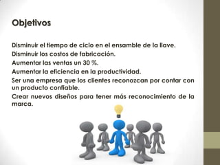 Objetivos
Disminuir el tiempo de ciclo en el ensamble de la llave.
Disminuir los costos de fabricación.
Aumentar las ventas un 30 %.
Aumentar la eficiencia en la productividad.
Ser una empresa que los clientes reconozcan por contar con
un producto confiable.
Crear nuevos diseños para tener más reconocimiento de la
marca.
 