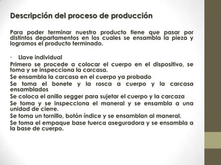 Descripción del proceso de producción
Para poder terminar nuestro producto tiene que pasar por
distintos departamentos en los cuales se ensambla la pieza y
logramos el producto terminado.
• Llave individual
Primero se procede a colocar el cuerpo en el dispositivo, se
toma y se inspecciona la carcasa.
Se ensambla la carcasa en el cuerpo ya probado
Se toma el bonete y la rosca a cuerpo y la carcasa
ensamblados
Se coloca el anillo segger para sujetar el cuerpo y la carcaza
Se toma y se inspecciona el maneral y se ensambla a una
unidad de cierre.
Se toma un tornillo, botón índice y se ensamblan al maneral.
Se toma el empaque base tuerca aseguradora y se ensambla a
la base de cuerpo.
 